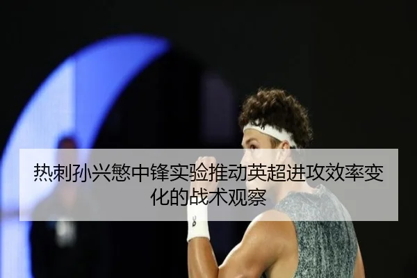 热刺孙兴慜中锋实验推动英超进攻效率变化的战术观察
